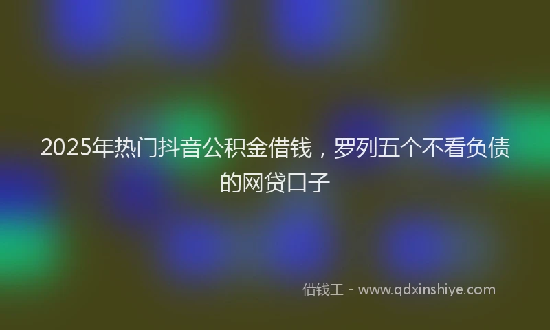 2025年热门抖音公积金借钱，罗列五个不看负债的网贷口子