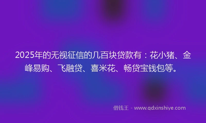 2025年的无视征信的几百块贷款有：花小猪、金峰易购、飞融贷、喜米花、畅贷宝钱包等。