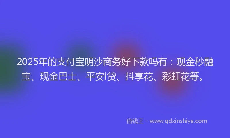 2025年的支付宝明沙商务好下款吗有：现金秒融宝、现金巴士、平安i贷、抖享花、彩虹花等。