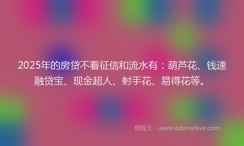 2025年的房贷不看征信和流水有：葫芦花、钱速融贷宝、现金超人、射手花、易得花等。