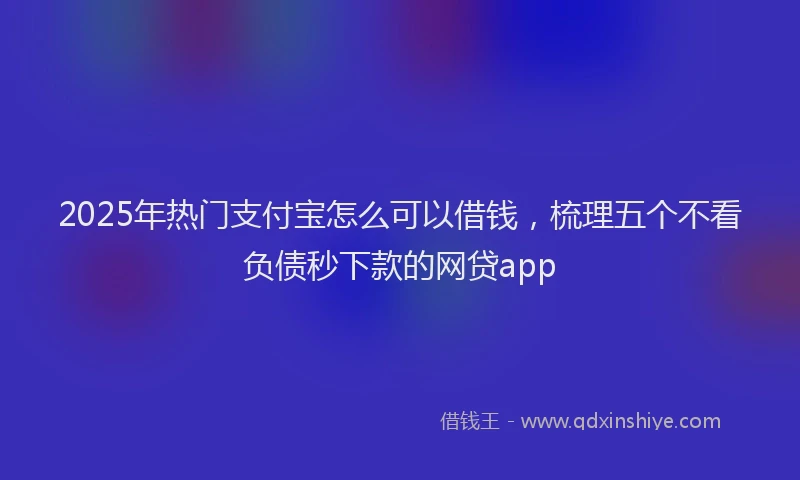 2025年热门支付宝怎么可以借钱，梳理五个不看负债秒下款的网贷app