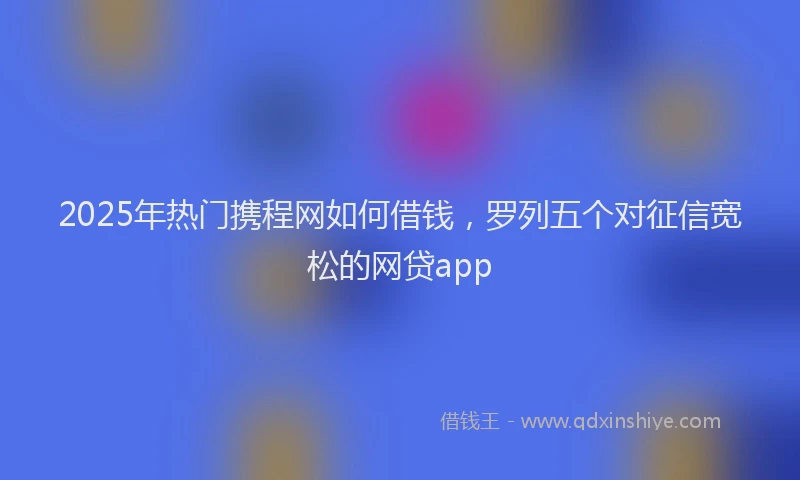 2025年热门携程网如何借钱，罗列五个对征信宽松的网贷app