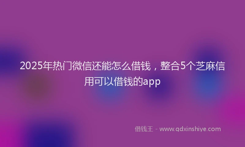 2025年热门微信还能怎么借钱，整合5个芝麻信用可以借钱的app