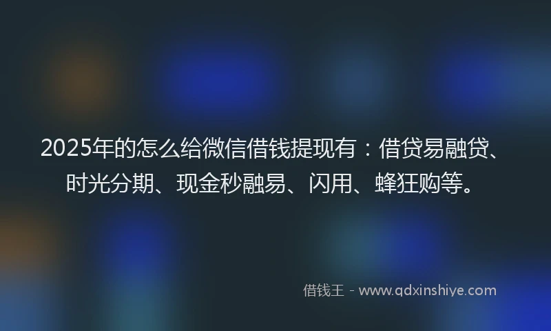 2025年的怎么给微信借钱提现有：借贷易融贷、时光分期、现金秒融易、闪用、蜂狂购等。