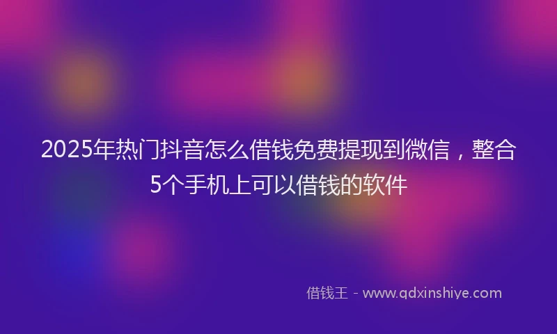 2025年热门抖音怎么借钱免费提现到微信，整合5个手机上可以借钱的软件