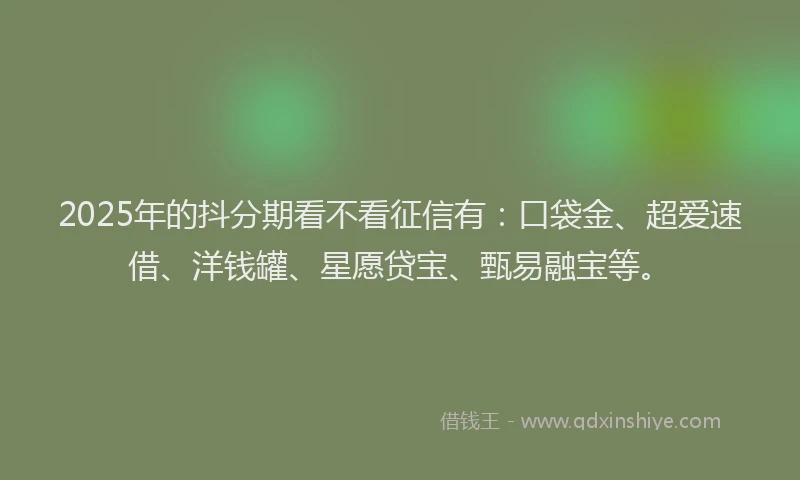 2025年的抖分期看不看征信有：口袋金、超爱速借、洋钱罐、星愿贷宝、甄易融宝等。