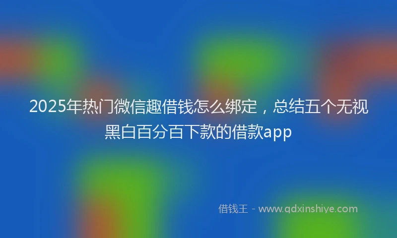 2025年热门微信趣借钱怎么绑定，总结五个无视黑白百分百下款的借款app