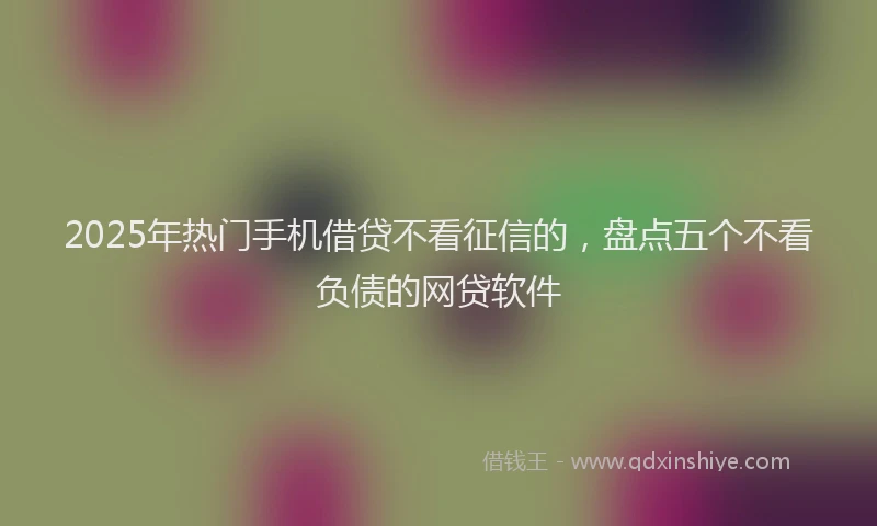 2025年热门手机借贷不看征信的，盘点五个不看负债的网贷软件