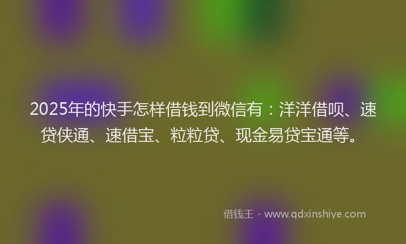 2025年的快手怎样借钱到微信有：洋洋借呗、速贷侠通、速借宝、粒粒贷、现金易贷宝通等。