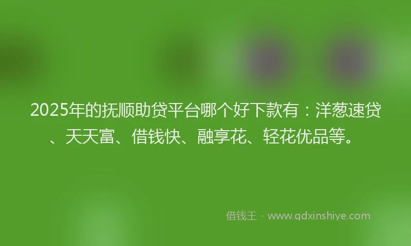 2025年的抚顺助贷平台哪个好下款有：洋葱速贷、天天富、借钱快、融享花、轻花优品等。