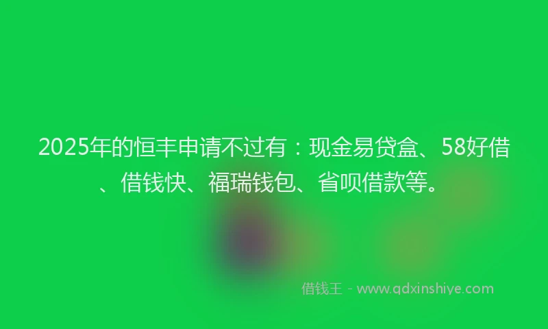 2025年的恒丰申请不过有：现金易贷盒、58好借、借钱快、福瑞钱包、省呗借款等。