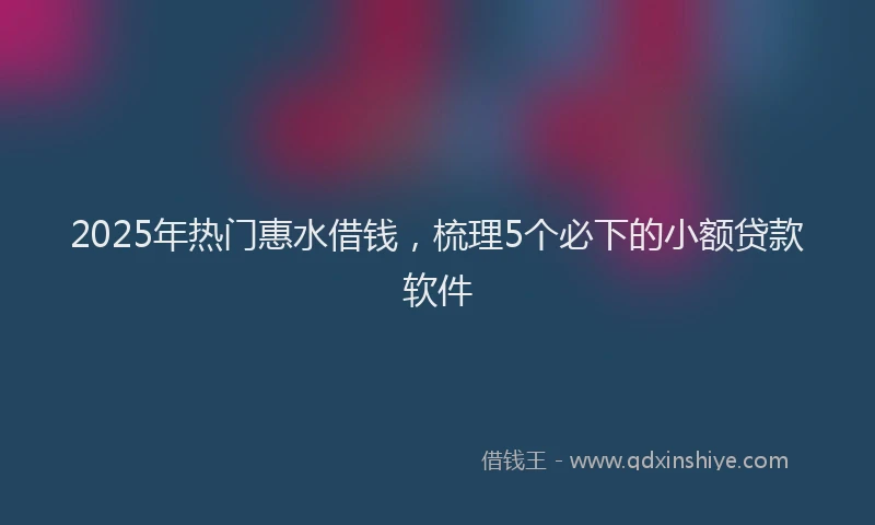 2025年热门惠水借钱，梳理5个必下的小额贷款软件