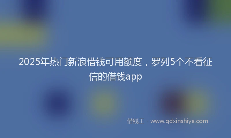 2025年热门新浪借钱可用额度，罗列5个不看征信的借钱app
