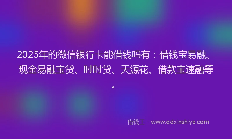 2025年的微信银行卡能借钱吗有：借钱宝易融、现金易融宝贷、时时贷、天源花、借款宝速融等。