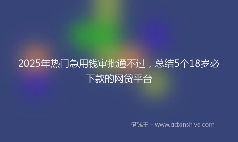 2025年热门急用钱审批通不过，总结5个18岁必下款的网贷平台