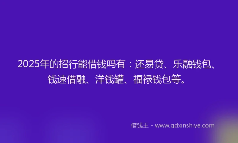 2025年的招行能借钱吗有：还易贷、乐融钱包、钱速借融、洋钱罐、福禄钱包等。
