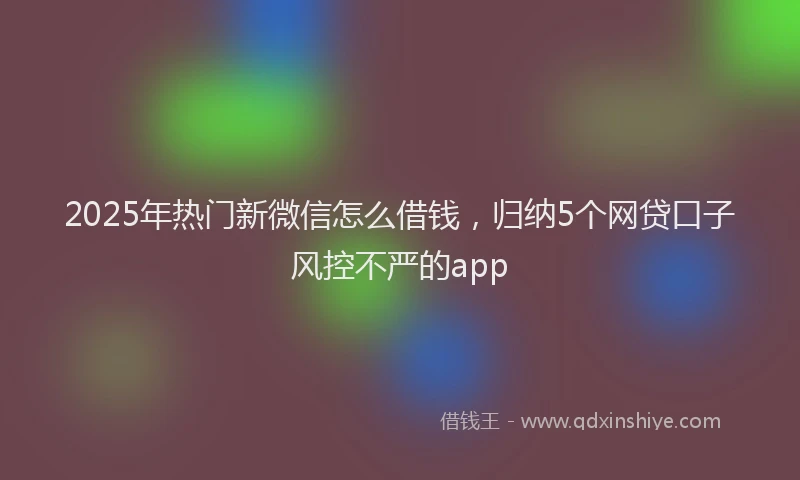 2025年热门新微信怎么借钱，归纳5个网贷口子风控不严的app