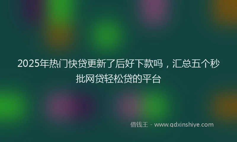 2025年热门快贷更新了后好下款吗，汇总五个秒批网贷轻松贷的平台