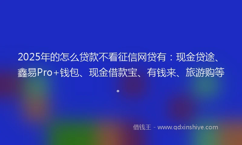 2025年的怎么贷款不看征信网贷有：现金贷途、鑫易Pro+钱包、现金借款宝、有钱来、旅游购等。