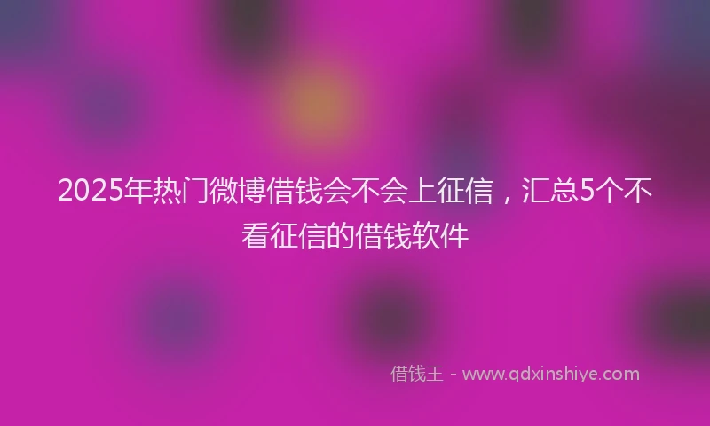 2025年热门微博借钱会不会上征信，汇总5个不看征信的借钱软件