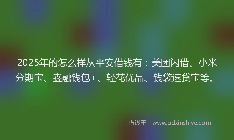 2025年的怎么样从平安借钱有：美团闪借、小米分期宝、鑫融钱包+、轻花优品、钱袋速贷宝等。