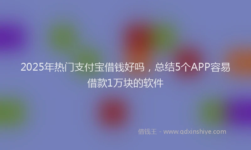2025年热门支付宝借钱好吗，总结5个APP容易借款1万块的软件
