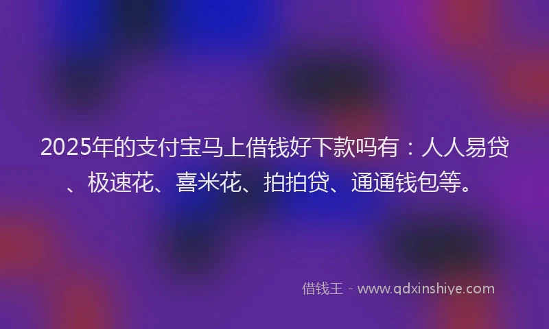 2025年的支付宝马上借钱好下款吗有：人人易贷、极速花、喜米花、拍拍贷、通通钱包等。