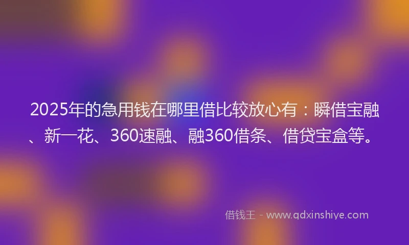 2025年的急用钱在哪里借比较放心有：瞬借宝融、新一花、360速融、融360借条、借贷宝盒等。