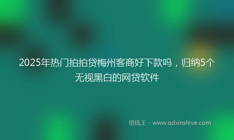 2025年热门拍拍贷梅州客商好下款吗，归纳5个无视黑白的网贷软件