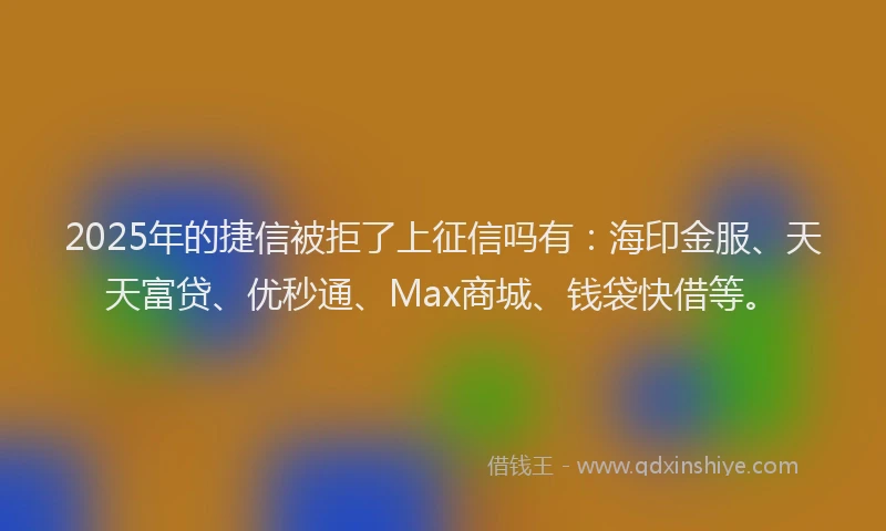 2025年的捷信被拒了上征信吗有：海印金服、天天富贷、优秒通、Max商城、钱袋快借等。
