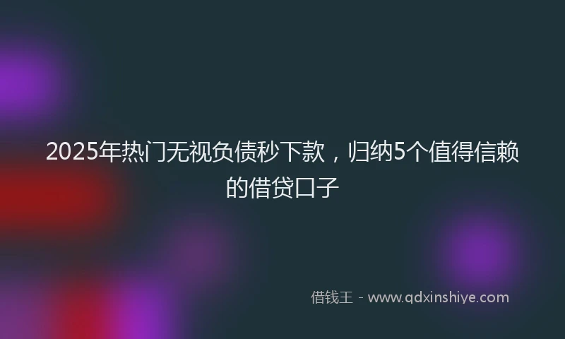 2025年热门无视负债秒下款，归纳5个值得信赖的借贷口子