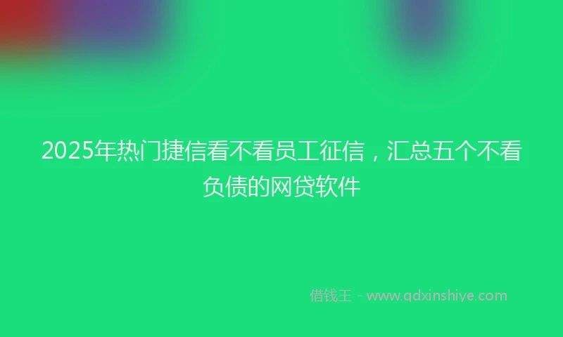 2025年热门捷信看不看员工征信，汇总五个不看负债的网贷软件