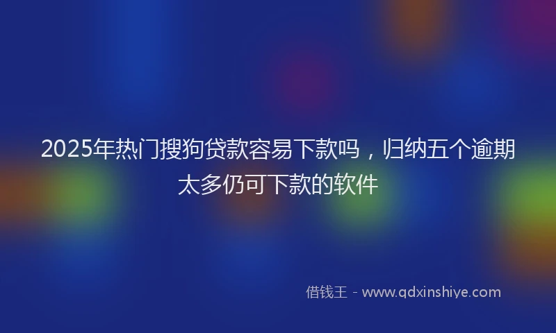 2025年热门搜狗贷款容易下款吗，归纳五个逾期太多仍可下款的软件