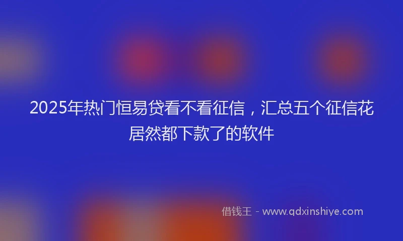 2025年热门恒易贷看不看征信，汇总五个征信花居然都下款了的软件