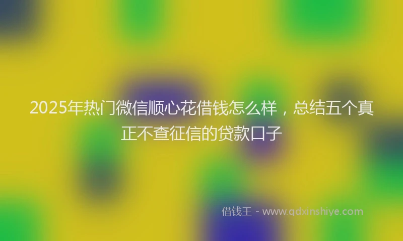 2025年热门微信顺心花借钱怎么样，总结五个真正不查征信的贷款口子