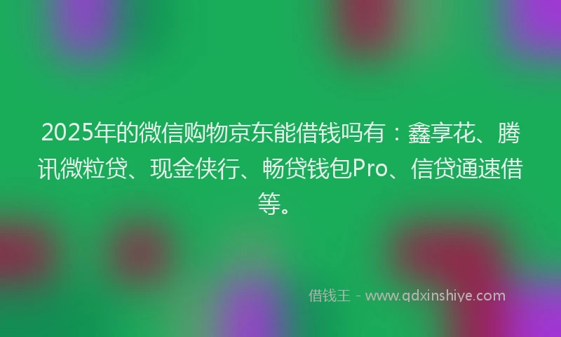2025年的微信购物京东能借钱吗有：鑫享花、腾讯微粒贷、现金侠行、畅贷钱包Pro、信贷通速借等。