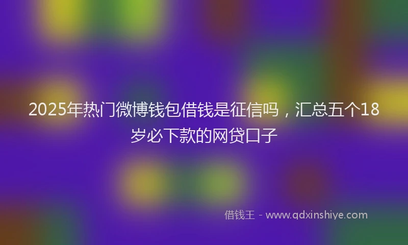 2025年热门微博钱包借钱是征信吗，汇总五个18岁必下款的网贷口子