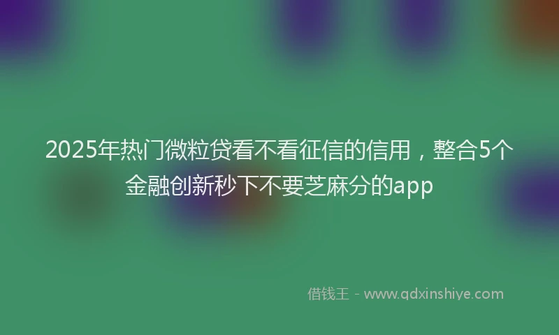 2025年热门微粒贷看不看征信的信用，整合5个金融创新秒下不要芝麻分的app