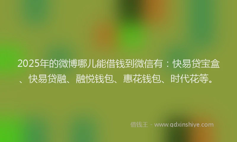 2025年的微博哪儿能借钱到微信有：快易贷宝盒、快易贷融、融悦钱包、惠花钱包、时代花等。