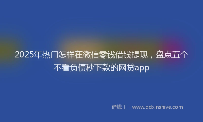 2025年热门怎样在微信零钱借钱提现，盘点五个不看负债秒下款的网贷app