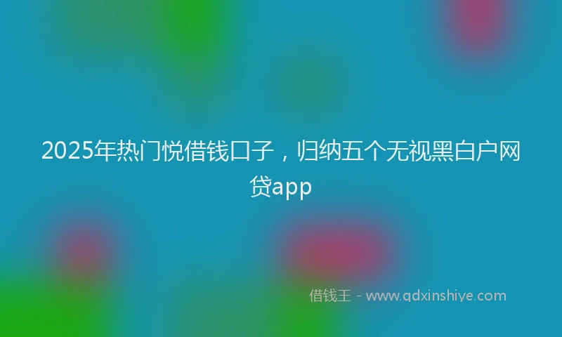 2025年热门悦借钱口子，归纳五个无视黑白户网贷app