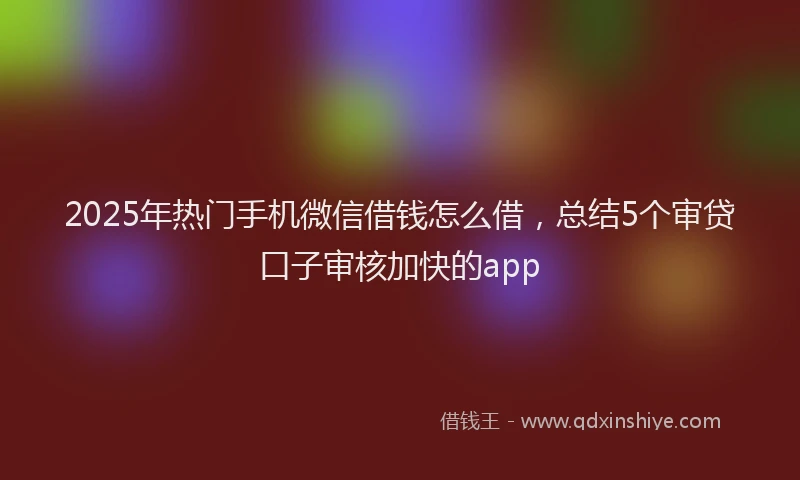 2025年热门手机微信借钱怎么借，总结5个审贷口子审核加快的app