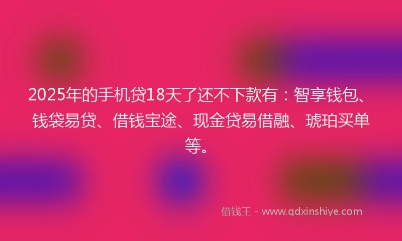 2025年的手机贷18天了还不下款有：智享钱包、钱袋易贷、借钱宝途、现金贷易借融、琥珀买单等。