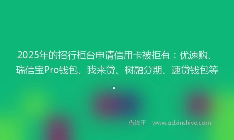 2025年的招行柜台申请信用卡被拒有：优速购、瑞信宝Pro钱包、我来贷、树融分期、速贷钱包等。