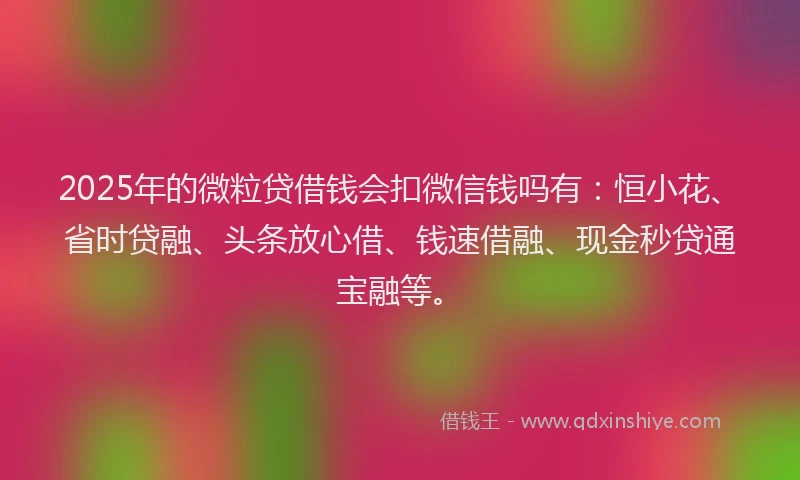 2025年的微粒贷借钱会扣微信钱吗有：恒小花、省时贷融、头条放心借、钱速借融、现金秒贷通宝融等。