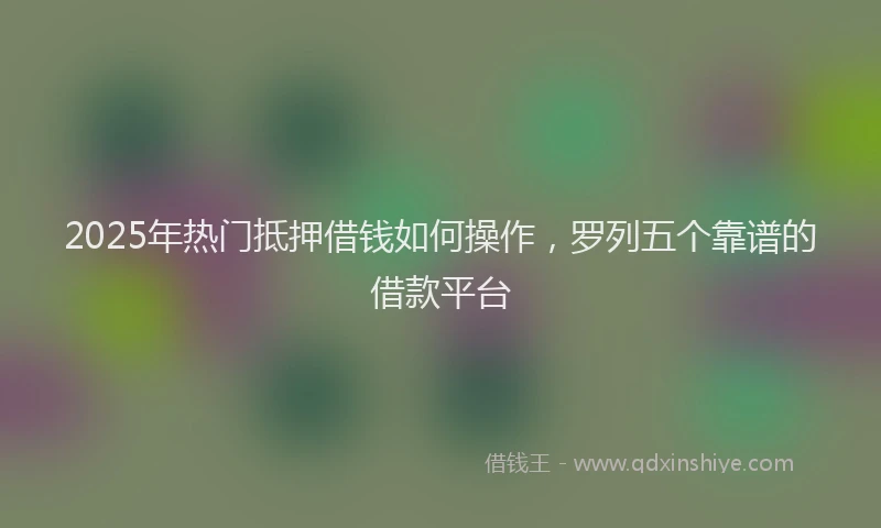 2025年热门抵押借钱如何操作，罗列五个靠谱的借款平台