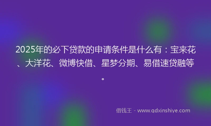2025年的必下贷款的申请条件是什么有：宝来花、大洋花、微博快借、星梦分期、易借速贷融等。