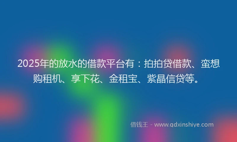2025年的放水的借款平台有：拍拍贷借款、蛮想购租机、享下花、金租宝、紫晶信贷等。