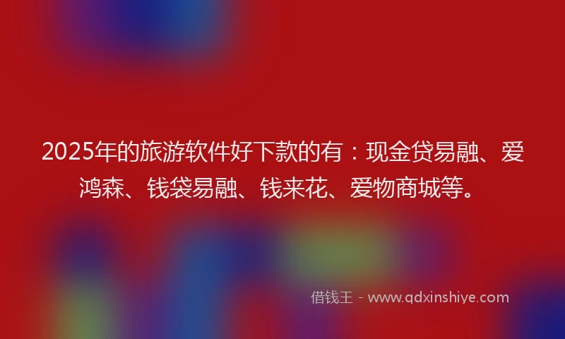 2025年的旅游软件好下款的有：现金贷易融、爱鸿森、钱袋易融、钱来花、爱物商城等。