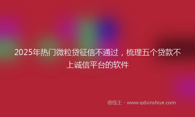 2025年热门微粒贷征信不通过，梳理五个贷款不上诚信平台的软件